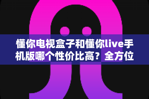 懂你电视盒子和懂你live手机版哪个性价比高?全方位对比分析帮你做出明智选择 懂你电视盒子和懂你live手机版哪个性价比高?全方位对比分析帮你做出明智选择