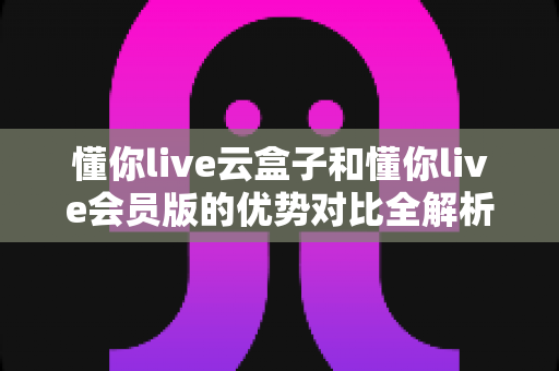 懂你live云盒子和懂你live会员版的优势对比全解析：一篇读懂差异，帮你选对高效直播方案
