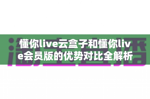 懂你live云盒子和懂你live会员版的优势对比全解析：一篇读懂差异，帮你选对高效直播方案