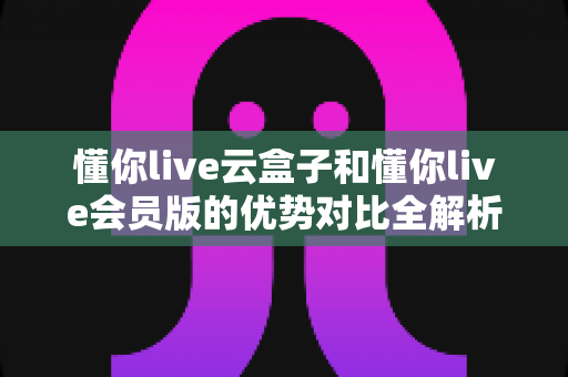 懂你live云盒子和懂你live会员版的优势对比全解析：一篇读懂差异，帮你选对高效直播方案