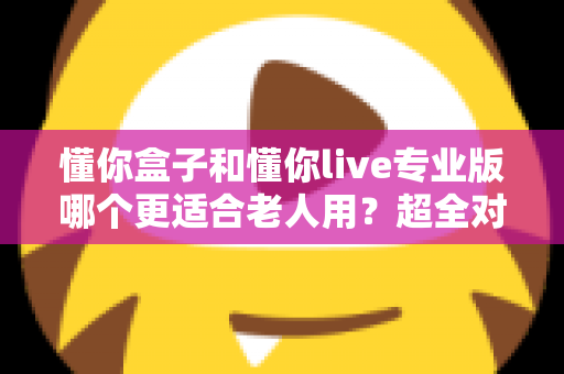 懂你盒子和懂你live专业版哪个更适合老人用?超全对比评测与选购指南,帮爸妈选对不踩坑 懂你盒子和懂你live专业版哪个更适合老人用?超全对比评测与选购指南,帮爸妈选对不踩坑
