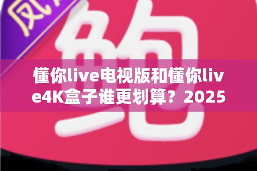 懂你live电视版和懂你live4K盒子谁更划算?2025年最全选购对比指南帮你省钱不踩坑 懂你live电视版和懂你live4K盒子谁更划算?2025年最全选购对比指南帮你省钱不踩坑