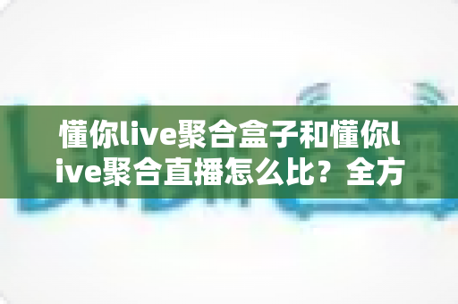 懂你live聚合盒子和懂你live聚合直播怎么比？全方位解析助你选对直播神器