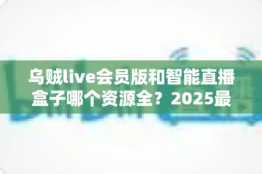 乌贼live会员版和智能直播盒子哪个资源全?2025最全对比评测与选购指南 乌贼live会员版和智能直播盒子哪个资源全?2025最全对比评测与选购指南