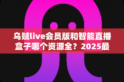 乌贼live会员版和智能直播盒子哪个资源全？2025最全对比评测与选购指南