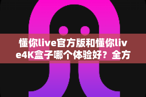 懂你live官方版和懂你live4K盒子哪个体验好？全方位实测对比帮你选对不踩坑！