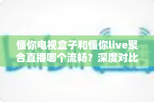 懂你电视盒子和懂你live聚合直播哪个流畅？深度对比解析助你选出最佳观影方案