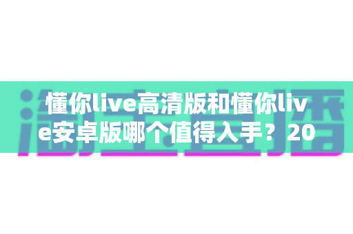 懂你live高清版和懂你live安卓版哪个值得入手?2025最新深度对比选购指南,看完不再纠结 懂你live高清版和懂你live安卓版哪个值得入手?2025最新深度对比选购指南,看完不再纠结