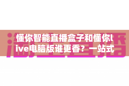 懂你智能直播盒子和懂你live电脑版谁更香?一站式深度对比帮你选对直播工具 懂你智能直播盒子和懂你live电脑版谁更香?一站式深度对比帮你选对直播工具