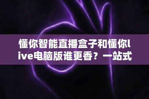 懂你智能直播盒子和懂你live电脑版谁更香?一站式深度对比帮你选对直播工具 懂你智能直播盒子和懂你live电脑版谁更香?一站式深度对比帮你选对直播工具