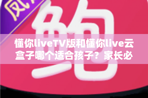 懂你liveTV版和懂你live云盒子哪个适合孩子?家长必读的全方位对比与选购指南 懂你liveTV版和懂你live云盒子哪个适合孩子?家长必读的全方位对比与选购指南
