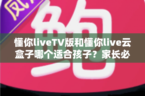 懂你liveTV版和懂你live云盒子哪个适合孩子?家长必读的全方位对比与选购指南 懂你liveTV版和懂你live云盒子哪个适合孩子?家长必读的全方位对比与选购指南