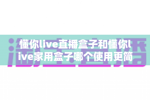 懂你live直播盒子和懂你live家用盒子哪个使用更简单？新手也能秒懂的上手难度全面评测与选购指南