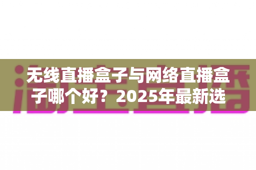 无线直播盒子与网络直播盒子哪个好?2025年最新选购指南与深度对比解析 无线直播盒子与网络直播盒子哪个好?2025年最新选购指南与深度对比解析