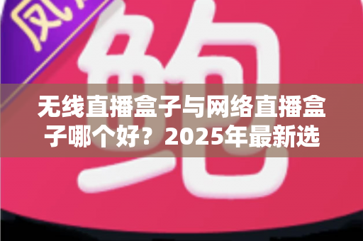 无线直播盒子与网络直播盒子哪个好？2025年最新选购指南与深度对比解析