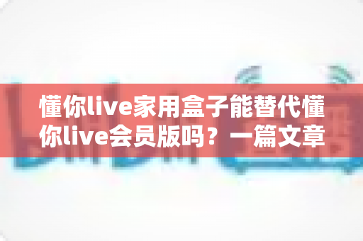 懂你live家用盒子能替代懂你live会员版吗？一篇文章帮你彻底搞懂如何选择