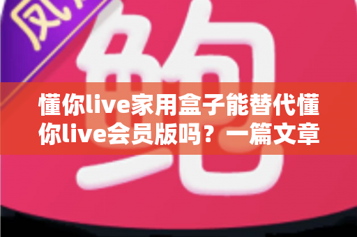 懂你live家用盒子能替代懂你live会员版吗？一篇文章帮你彻底搞懂如何选择