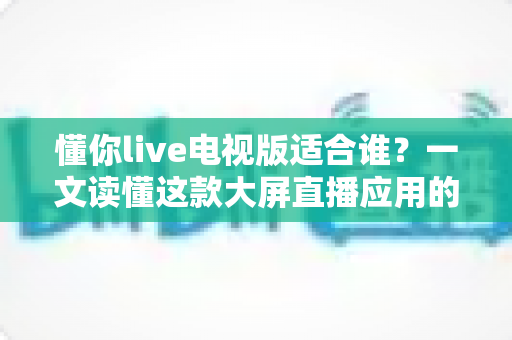 懂你live电视版适合谁？一文读懂这款大屏直播应用的目标用户与使用场景