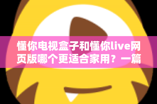 懂你电视盒子和懂你live网页版哪个更适合家用?一篇讲透全家观影方案优劣的深度对比指南 懂你电视盒子和懂你live网页版哪个更适合家用?一篇讲透全家观影方案优劣的深度对比指南