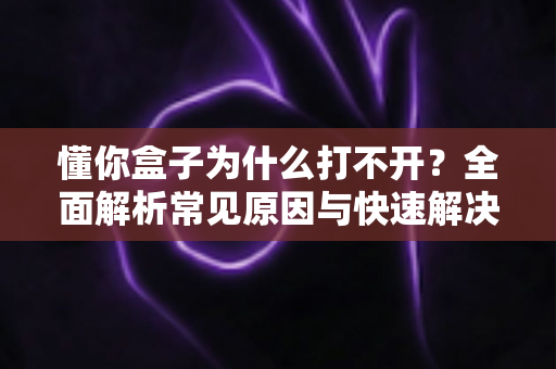 懂你盒子为什么打不开？全面解析常见原因与快速解决方法指南