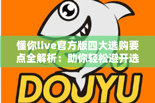 懂你live官方版四大选购要点全解析：助你轻松避开选购陷阱，选对正版直播工具