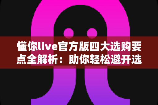 懂你live官方版四大选购要点全解析：助你轻松避开选购陷阱，选对正版直播工具