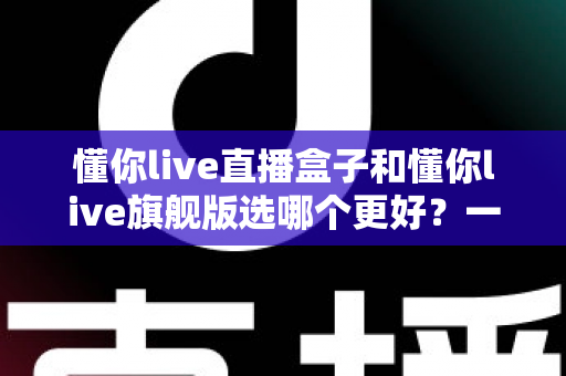 懂你live直播盒子和懂你live旗舰版选哪个更好?一文看懂区别、对比与选购指南 懂你live直播盒子和懂你live旗舰版选哪个更好?一文看懂区别、对比与选购指南