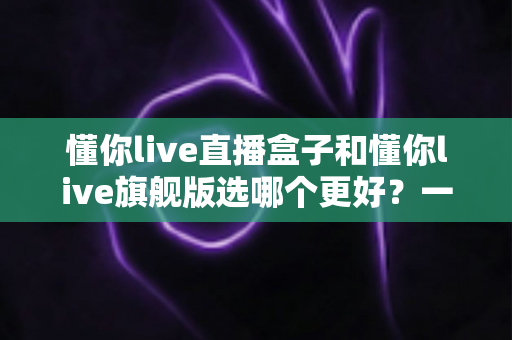懂你live直播盒子和懂你live旗舰版选哪个更好?一文看懂区别、对比与选购指南 懂你live直播盒子和懂你live旗舰版选哪个更好?一文看懂区别、对比与选购指南