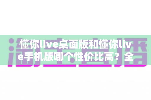 懂你live桌面版和懂你live手机版哪个性价比高?全面对比帮你算清这笔账 懂你live桌面版和懂你live手机版哪个性价比高?全面对比帮你算清这笔账