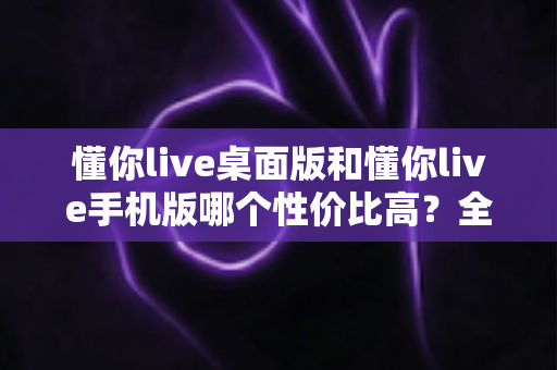 懂你live桌面版和懂你live手机版哪个性价比高？全面对比帮你算清这笔账
