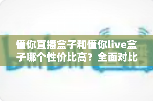 懂你直播盒子和懂你live盒子哪个性价比高？全面对比评测助你选购不踩坑