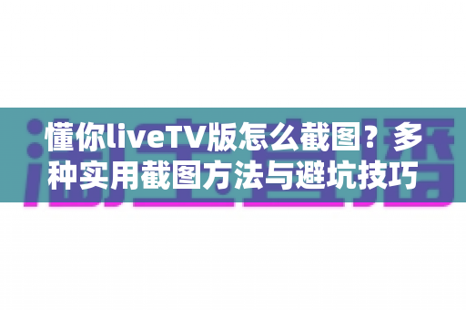 懂你liveTV版怎么截图？多种实用截图方法与避坑技巧全解析