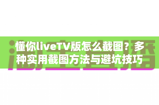 懂你liveTV版怎么截图？多种实用截图方法与避坑技巧全解析