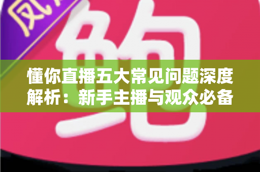 懂你直播五大常见问题深度解析：新手主播与观众必备的避坑指南