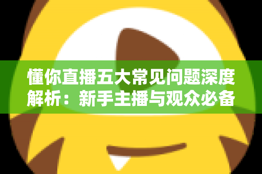 懂你直播五大常见问题深度解析：新手主播与观众必备的避坑指南