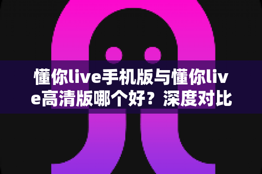 懂你live手机版与懂你live高清版哪个好?深度对比分析帮你找到最适合的学习利器 懂你live手机版与懂你live高清版哪个好?深度对比分析帮你找到最适合的学习利器