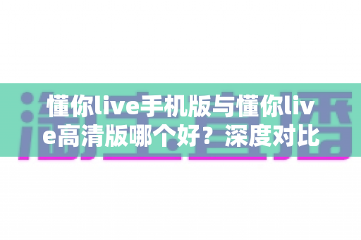 懂你live手机版与懂你live高清版哪个好?深度对比分析帮你找到最适合的学习利器 懂你live手机版与懂你live高清版哪个好?深度对比分析帮你找到最适合的学习利器