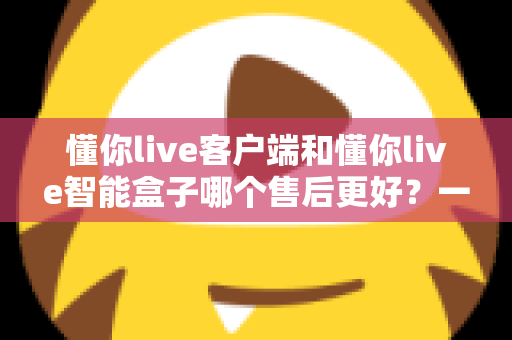 懂你live客户端和懂你live智能盒子哪个售后更好?一文读懂两者售后差异,选购更安心 懂你live客户端和懂你live智能盒子哪个售后更好?一文读懂两者售后差异,选购更安心