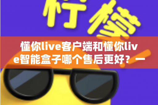 懂你live客户端和懂你live智能盒子哪个售后更好?一文读懂两者售后差异,选购更安心 懂你live客户端和懂你live智能盒子哪个售后更好?一文读懂两者售后差异,选购更安心