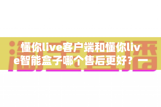 懂你live客户端和懂你live智能盒子哪个售后更好?一文读懂两者售后差异,选购更安心 懂你live客户端和懂你live智能盒子哪个售后更好?一文读懂两者售后差异,选购更安心