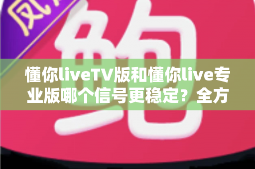 懂你liveTV版和懂你live专业版哪个信号更稳定?全方位深度对比与选购指南 懂你liveTV版和懂你live专业版哪个信号更稳定?全方位深度对比与选购指南