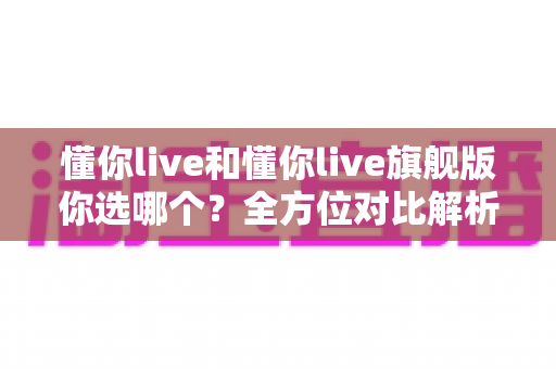 懂你live和懂你live旗舰版你选哪个?全方位对比解析,帮你选对不花冤枉钱 懂你live和懂你live旗舰版你选哪个?全方位对比解析,帮你选对不花冤枉钱