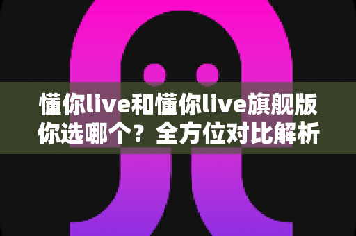懂你live和懂你live旗舰版你选哪个?全方位对比解析,帮你选对不花冤枉钱 懂你live和懂你live旗舰版你选哪个?全方位对比解析,帮你选对不花冤枉钱