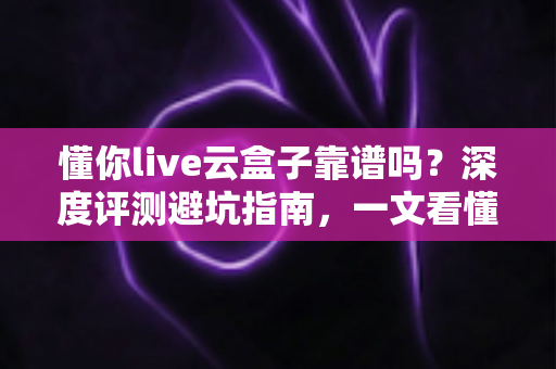 懂你live云盒子靠谱吗?深度评测避坑指南,一文看懂懂你live云盒子的真实可靠性 懂你live云盒子靠谱吗?深度评测避坑指南,一文看懂懂你live云盒子的真实可靠性