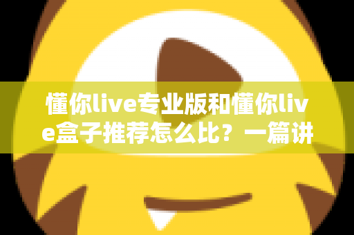 懂你live专业版和懂你live盒子推荐怎么比？一篇讲透选购逻辑的实战指南