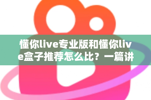 懂你live专业版和懂你live盒子推荐怎么比？一篇讲透选购逻辑的实战指南