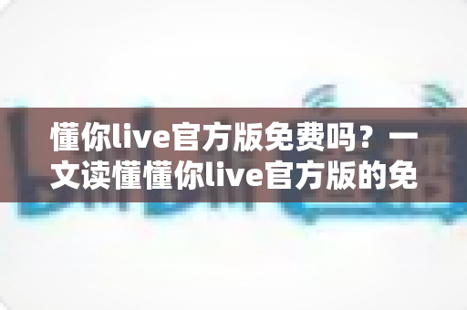 懂你live官方版免费吗?一文读懂懂你live官方版的免费政策与付费项目 懂你live官方版免费吗?一文读懂懂你live官方版的免费政策与付费项目