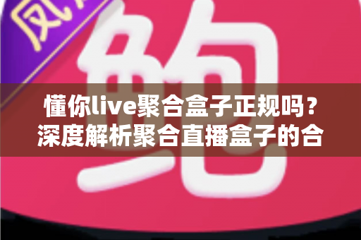 懂你live聚合盒子正规吗?深度解析聚合直播盒子的合规性、使用风险与选择指南 懂你live聚合盒子正规吗?深度解析聚合直播盒子的合规性、使用风险与选择指南