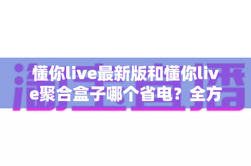 懂你live最新版和懂你live聚合盒子哪个省电?全方位功耗对比与省电实用指南 懂你live最新版和懂你live聚合盒子哪个省电?全方位功耗对比与省电实用指南