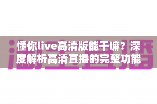 懂你live高清版能干嘛？深度解析高清直播的完整功能与实用价值
